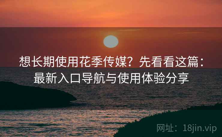 想长期使用花季传媒？先看看这篇：最新入口导航与使用体验分享